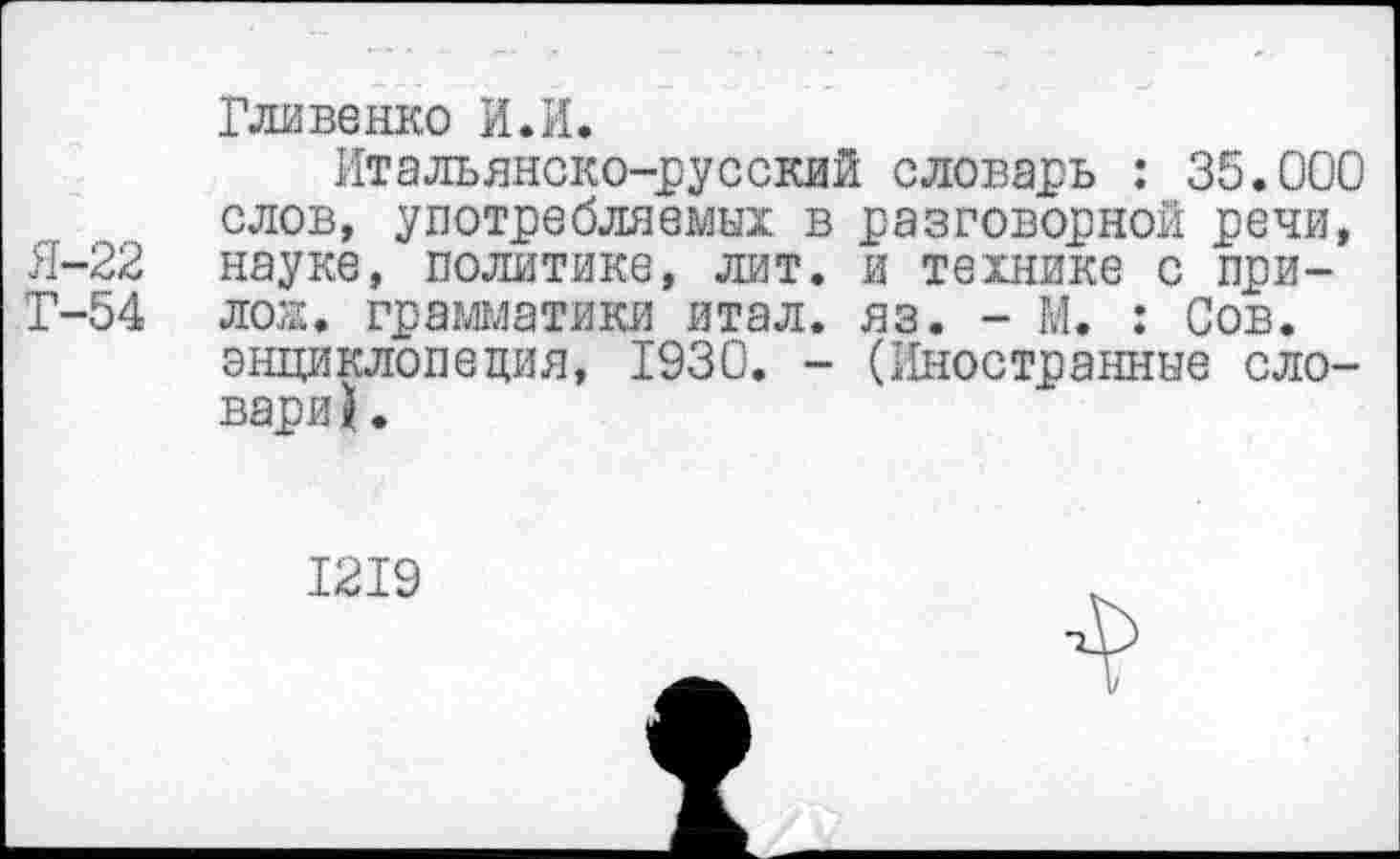 ﻿Гливенко И.И.
Итальянско-русский словарь : 35.000 слов, употребляемых в разговорной речи, Я-22 науке, политике, лит. и технике с при-Т-54 лож. грамматики итал. яз. - М. : Сов. энциклопедия, 1930. - (Иностранные словари? .
1219